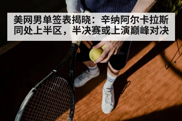 美网男单签表揭晓：辛纳阿尔卡拉斯同处上半区，半决赛或上演巅峰对决